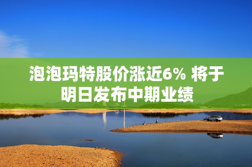 泡泡玛特股价涨近6% 将于明日发布中期业绩