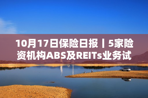 10月17日保险日报丨5家险资机构ABS及REITs业务试点启动，险企打响2024年开门红营销战