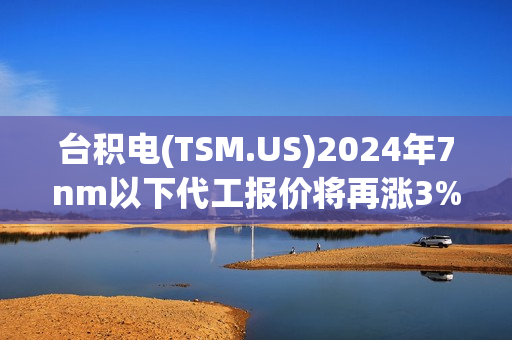 台积电(TSM.US)2024年7nm以下代工报价将再涨3%-6% 英伟达(NVDA.US)、AMD(AMD.US)等客户已接受