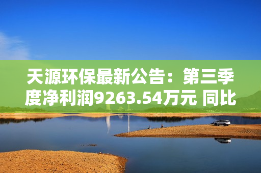 天源环保最新公告：第三季度净利润9263.54万元 同比增长265.82%