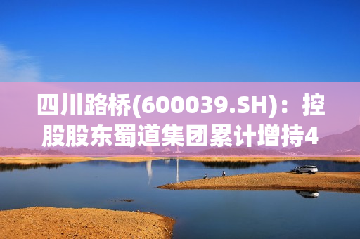 四川路桥(600039.SH)：控股股东蜀道集团累计增持498.54万股