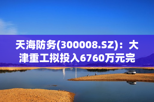 天海防务(300008.SZ)：大津重工拟投入6760万元完成3#场地前沿重件滚装码头等设施建设