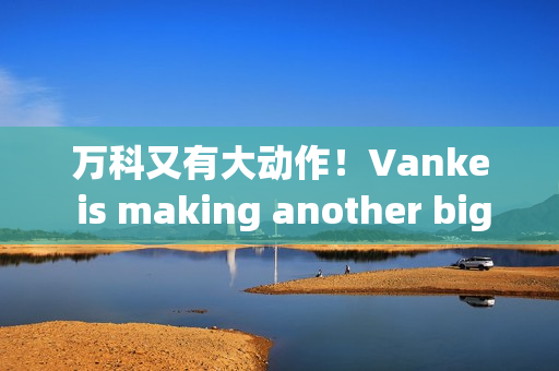 万科又有大动作！Vanke is making another big move!