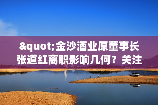 "金沙酒业原董事长张道红离职影响几何？关注公司治理及发展前景"