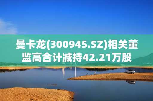 曼卡龙(300945.SZ)相关董监高合计减持42.21万股