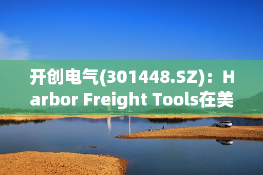 开创电气(301448.SZ)：Harbor Freight Tools在美国有1400多家专业超市