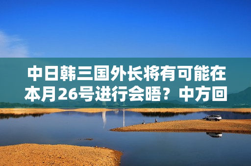 中日韩三国外长将有可能在本月26号进行会晤？中方回应