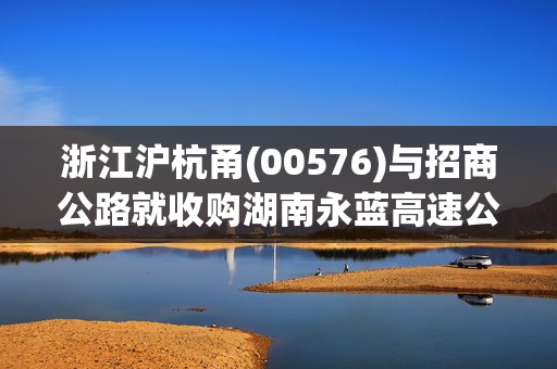 浙江沪杭甬(00576)与招商公路就收购湖南永蓝高速公路60%股权成立合营公司