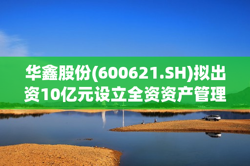 华鑫股份(600621.SH)拟出资10亿元设立全资资产管理子公司