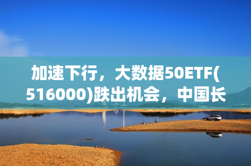 加速下行，大数据50ETF(516000)跌出机会，中国长城跌超5%