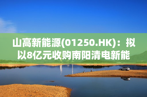 山高新能源(01250.HK)：拟以8亿元收购南阳清电新能源的全部股权