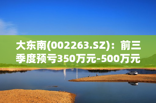 大东南(002263.SZ)：前三季度预亏350万元-500万元