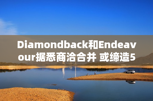 Diamondback和Endeavour据悉商洽合并 或缔造500亿美元的能源巨头