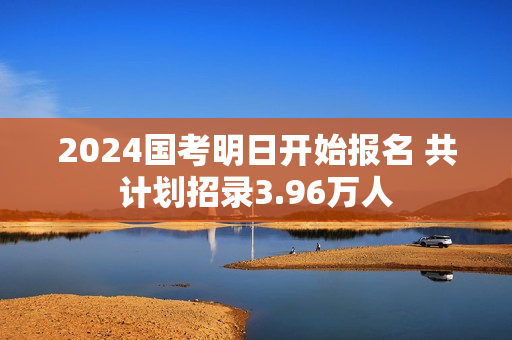 2024国考明日开始报名 共计划招录3.96万人