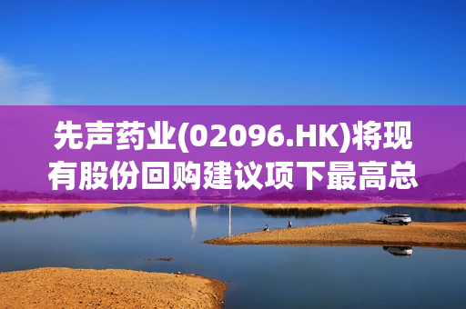 先声药业(02096.HK)将现有股份回购建议项下最高总价格由5亿元修订为10亿元