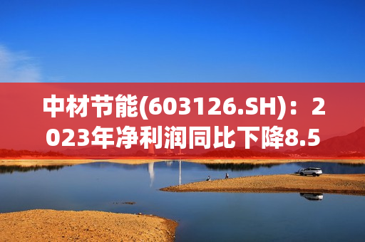 中材节能(603126.SH)：2023年净利润同比下降8.56% 拟10派0.83元